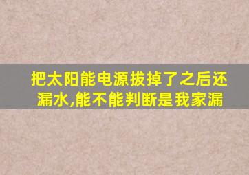 把太阳能电源拔掉了之后还漏水,能不能判断是我家漏