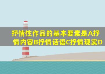 抒情性作品的基本要素是A抒情内容B抒情话语C抒情现实D