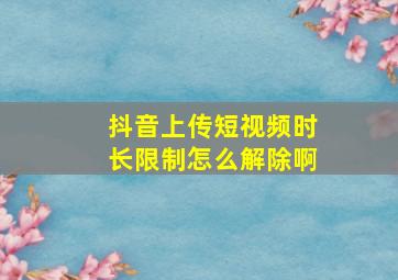 抖音上传短视频时长限制怎么解除啊