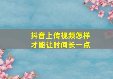 抖音上传视频怎样才能让时间长一点