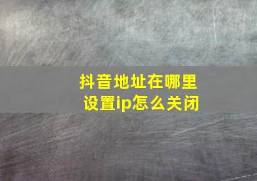 抖音地址在哪里设置ip怎么关闭