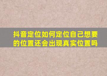 抖音定位如何定位自己想要的位置还会出现真实位置吗