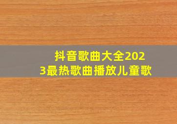 抖音歌曲大全2023最热歌曲播放儿童歌