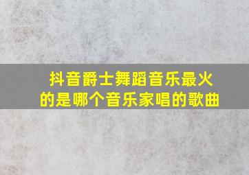 抖音爵士舞蹈音乐最火的是哪个音乐家唱的歌曲