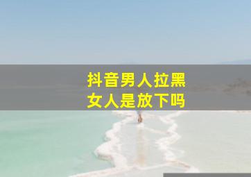 抖音男人拉黑女人是放下吗