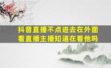 抖音直播不点进去在外面看直播主播知道在看他吗