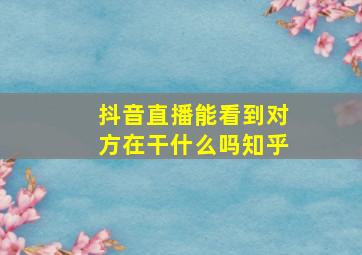 抖音直播能看到对方在干什么吗知乎