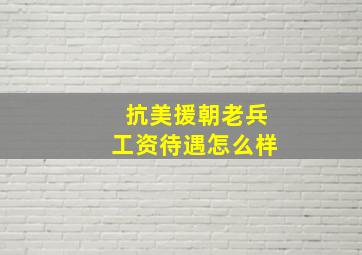 抗美援朝老兵工资待遇怎么样