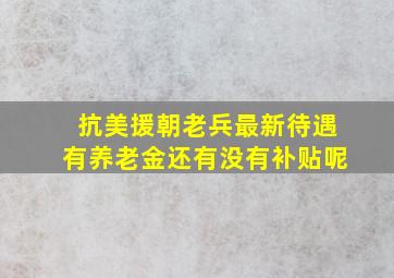 抗美援朝老兵最新待遇有养老金还有没有补贴呢