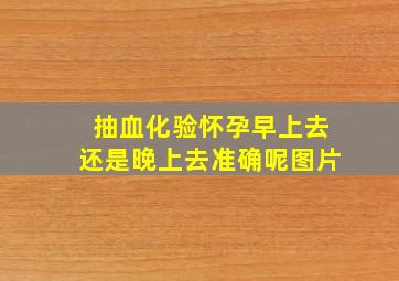 抽血化验怀孕早上去还是晚上去准确呢图片