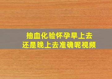 抽血化验怀孕早上去还是晚上去准确呢视频