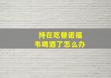 持在吃替诺福韦喝酒了怎么办