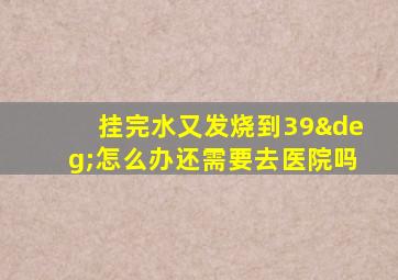 挂完水又发烧到39°怎么办还需要去医院吗