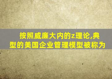 按照威廉大内的z理论,典型的美国企业管理模型被称为