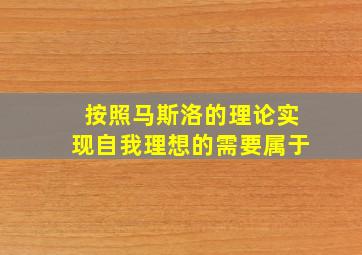 按照马斯洛的理论实现自我理想的需要属于