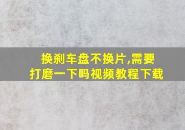 换刹车盘不换片,需要打磨一下吗视频教程下载