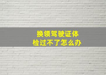 换领驾驶证体检过不了怎么办