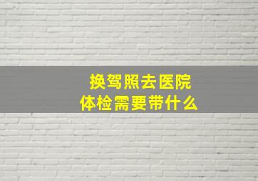 换驾照去医院体检需要带什么