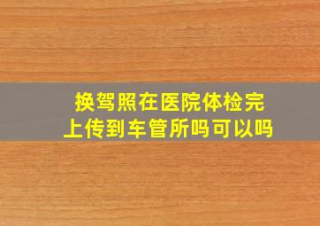 换驾照在医院体检完上传到车管所吗可以吗