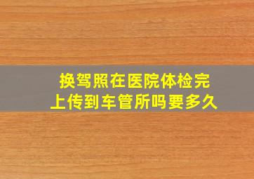 换驾照在医院体检完上传到车管所吗要多久