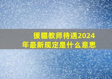 援疆教师待遇2024年最新规定是什么意思