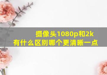 摄像头1080p和2k有什么区别哪个更清晰一点