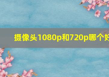 摄像头1080p和720p哪个好