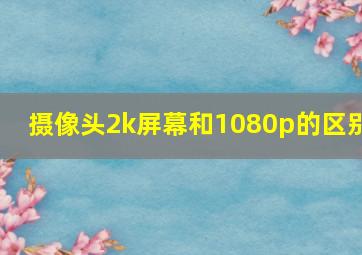 摄像头2k屏幕和1080p的区别