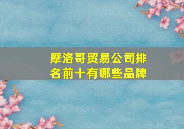 摩洛哥贸易公司排名前十有哪些品牌