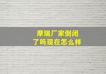 摩瑞厂家倒闭了吗现在怎么样