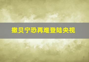 撒贝宁恐再难登陆央视