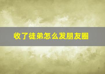 收了徒弟怎么发朋友圈