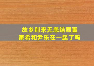 故乡别来无恙结局董家希和尹乐在一起了吗