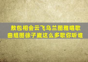 敖包相会云飞乌兰图雅唱歌曲组图徐子崴这么多歌你听谁