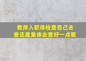 教师入职体检是自己去查还是集体去查好一点呢