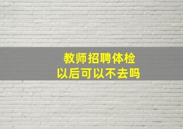 教师招聘体检以后可以不去吗