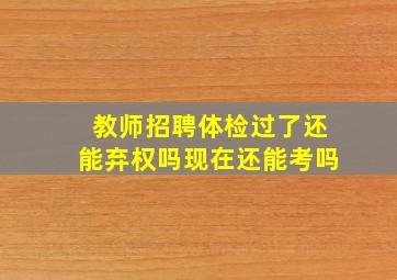 教师招聘体检过了还能弃权吗现在还能考吗