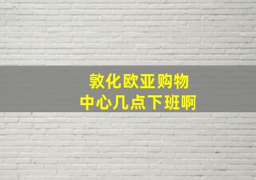 敦化欧亚购物中心几点下班啊