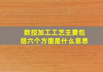 数控加工工艺主要包括六个方面是什么意思