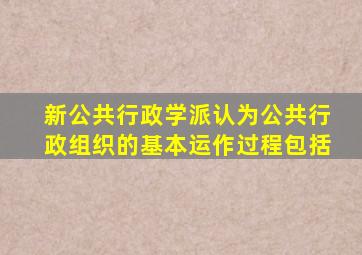 新公共行政学派认为公共行政组织的基本运作过程包括