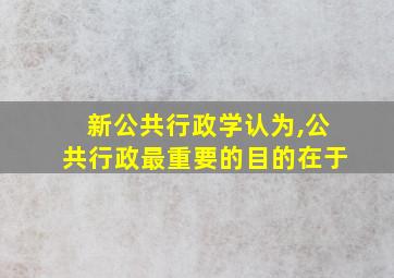 新公共行政学认为,公共行政最重要的目的在于