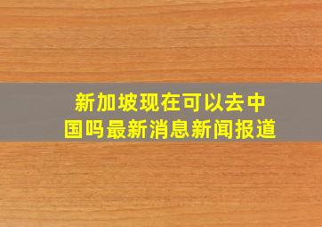 新加坡现在可以去中国吗最新消息新闻报道