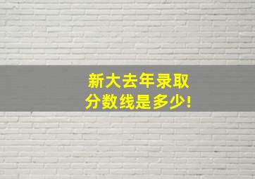 新大去年录取分数线是多少!