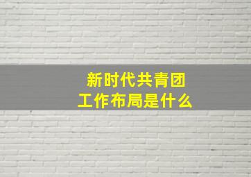 新时代共青团工作布局是什么