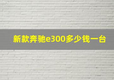 新款奔驰e300多少钱一台