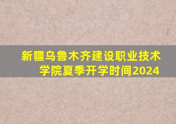 新疆乌鲁木齐建设职业技术学院夏季开学时间2024