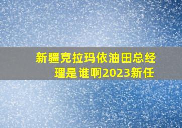 新疆克拉玛依油田总经理是谁啊2023新任