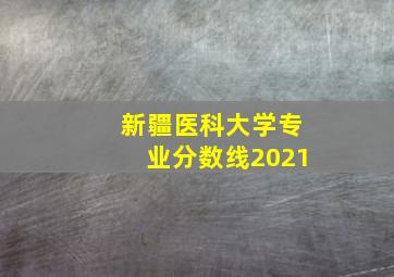 新疆医科大学专业分数线2021