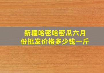 新疆哈密哈密瓜六月份批发价格多少钱一斤