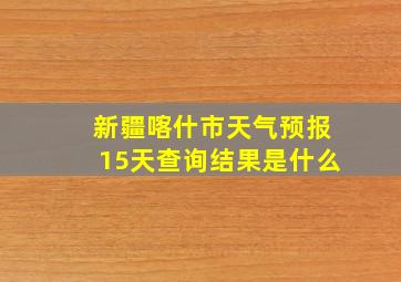 新疆喀什市天气预报15天查询结果是什么